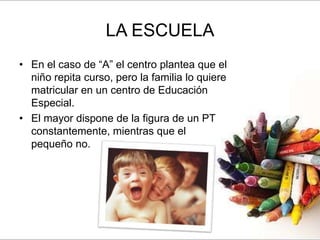 LA ESCUELA
• En el caso de “A” el centro plantea que el
  niño repita curso, pero la familia lo quiere
  matricular en un centro de Educación
  Especial.
• El mayor dispone de la figura de un PT
  constantemente, mientras que el
  pequeño no.
 