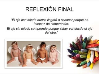 REFLEXIÓN FINAL
   “El ojo con miedo nunca llegará a conocer porque es
                   incapaz de comprender.
El ojo sin miedo comprende porque saber ver desde el ojo
                          del otro.”
 