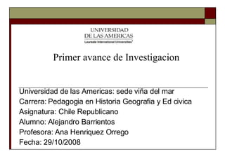 Universidad de las Americas: sede viña del mar Carrera: Pedagogia en Historia Geografia y Ed civica Asignatura: Chile Republicano Alumno: Alejandro Barrientos  Profesora: Ana Henriquez Orrego Fecha: 29/10/2008 Primer avance de Investigacion 