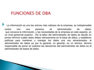  La información es uno los activos más valiosos de la empresa, es indispensable
contar con una persona -el administrador de datos-
que conozca la información, y las necesidades de la empresa en este aspecto, en
un nivel gerencial superior . Así la labor del administrador de datos es decidir en
primer término cuáles datos deben almacenarse en la base de datos, y establecer
políticas para mantener y manejar los datos una vez almacenados. el
administrador de datos es por lo general, un gerente, no un técnico. técnico
responsable de poner en práctica las decisiones del administrador de datos es el
administrador de bases de datos
 