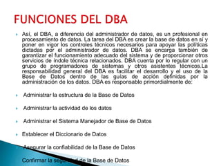  Así, el DBA, a diferencia del administrador de datos, es un profesional en
procesamiento de datos. La tarea del DBA es crear la base de datos en sí y
poner en vigor los controles técnicos necesarios para apoyar las políticas
dictadas por el administrador de datos. DBA se encarga también de
garantizar el funcionamiento adecuado del sistema y de proporcionar otros
servicios de índole técnica relacionados. DBA cuenta por lo regular con un
grupo de programadores de sistemas y otros asistentes técnicos.La
responsabilidad general del DBA es facilitar el desarrollo y el uso de la
Base de Datos dentro de las guías de acción definidas por la
administración de los datos. DBA es responsable primordialmente de:
 Administrar la estructura de la Base de Datos
 Administrar la actividad de los datos
 Administrar el Sistema Manejador de Base de Datos
 Establecer el Diccionario de Datos
 Asegurar la confiabilidad de la Base de Datos
 Confirmar la seguridad de la Base de Datos
 