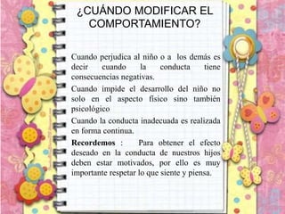 ¿CUÁNDO MODIFICAR EL
COMPORTAMIENTO?
Cuando perjudica al niño o a los demás es
decir cuando la conducta tiene
consecuencias negativas.
Cuando impide el desarrollo del niño no
solo en el aspecto físico sino también
psicológico
Cuando la conducta inadecuada es realizada
en forma continua.
Recordemos : Para obtener el efecto
deseado en la conducta de nuestros hijos
deben estar motivados, por ello es muy
importante respetar lo que siente y piensa.
 