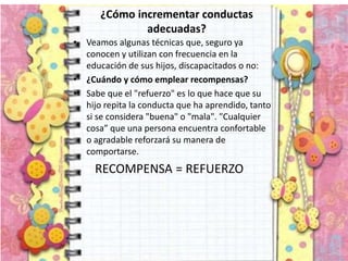 ¿Cómo incrementar conductas
adecuadas?
• Veamos algunas técnicas que, seguro ya
conocen y utilizan con frecuencia en la
educación de sus hijos, discapacitados o no:
• ¿Cuándo y cómo emplear recompensas?
• Sabe que el "refuerzo" es lo que hace que su
hijo repita la conducta que ha aprendido, tanto
si se considera "buena" o "mala". "Cualquier
cosa” que una persona encuentra confortable
o agradable reforzará su manera de
comportarse.
RECOMPENSA = REFUERZO
 