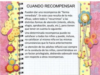CUANDO RECOMPENSAR
• Pueden dar una recompensa de "forma
inmediata". En este caso resulta de lo más
eficaz, sobre todo si "recurrimos" a las
distintas formas de atención (interés, afecto,
elogio, aprobación, ayuda, etc.), pero tienen
que tener en cuenta lo siguiente:
• Una determinada recompensa puede no
satisfacer a todos los niños y puede, incluso,
no satisfacer al mismo niño en las mismas
circunstancias que lo hacia anteriormente
• La atención de los adultos influirá casi siempre
en la conducta de los niños, convirtiéndose en
un factor privilegiado, debiendo sobresalir ésta
con respecto a otras recompensas.
 