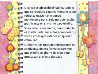 • Una vez establecido el hábito, todo lo
que se requiere para mantenerlo es un
refuerzo ocasional, o puede
mantenerse por sí solo porque resulta
gratificante en sí mismo para el niño.
• Si no saben claramente, qué conducta
es inadecuada. Los niños aprenderán, a
veces, cosas que ustedes no quieren
estimular.
• Utilizar varios tipos de reforzadores de
conductas, de esa forma evitaremos
que el niño se aburra de ellos y no
produzcan el efecto deseado
 