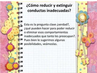 ¿Cómo reducir y extinguir
conductas inadecuadas?
• Esta es la pregunta clave ¿verdad?,
¿qué pueden hacer para poder reducir
o eliminar esos comportamientos
inadecuados que tanto les preocupan?.
Pues bien le sugerimos algunas
posibilidades, veámoslas.
 