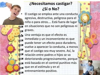 ¿Necesitamos castigar?
¿Sí o No?
• El castigo se emplea ante una conducta
agresiva, destructiva, peligrosa para el
niño o para otros.... Está fuera de lugar
en situaciones que no son peligrosas ni
graves.
• Una ventaja es que el efecto es
inmediato y un inconveniente es que
puede tener un efecto poco duradero,
vuelve a aparecer la conducta, a menos
que el castigo sea muy severo. Así, la
relación entre padres e hijos se va
deteriorando progresivamente, porque
está basada en el control punitivo más
que en el estímulo y en el
entrenamiento positivo.
 