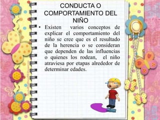 CONDUCTA O
COMPORTAMIENTO DEL
NIÑO
• Existen varios conceptos de
explicar el comportamiento del
niño se cree que es el resultado
de la herencia o se consideran
que dependen de las influencias
o quienes los rodean, el niño
atraviesa por etapas alrededor de
determinar edades.
 