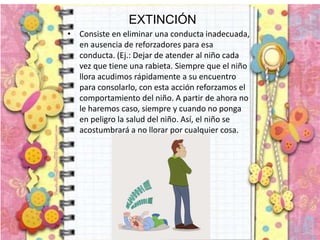 EXTINCIÓN
• Consiste en eliminar una conducta inadecuada,
en ausencia de reforzadores para esa
conducta. (Ej.: Dejar de atender al niño cada
vez que tiene una rabieta. Siempre que el niño
llora acudimos rápidamente a su encuentro
para consolarlo, con esta acción reforzamos el
comportamiento del niño. A partir de ahora no
le haremos caso, siempre y cuando no ponga
en peligro la salud del niño. Así, el niño se
acostumbrará a no llorar por cualquier cosa.
 