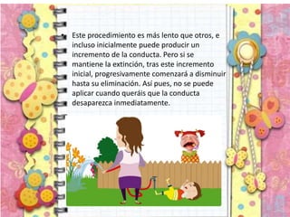 • Este procedimiento es más lento que otros, e
incluso inicialmente puede producir un
incremento de la conducta. Pero si se
mantiene la extinción, tras este incremento
inicial, progresivamente comenzará a disminuir
hasta su eliminación. Así pues, no se puede
aplicar cuando queráis que la conducta
desaparezca inmediatamente.
 