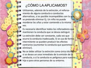 ¿CÓMO LA APLICAMOS?
• Utilizamos, además de la extinción, el reforza-
miento de alguna conducta o conductas
alternativas, sí es posible incompatibles con la que
se pretende eliminar Ej. Un niño no puede
morderse las uñas y estar comiendo a la misma
vez.
• Es necesario identificar todos los reforzadores que
mantienen la conducta que se desea extinguir.
• La extinción debe ser constante, cada vez que
ocurra la conducta inadecuada. Si se usa de forma
intermitente se pueden producir los efectos
contrarios (aumentar la conducta que queremos
eliminar).
• No se debe utilizar la extinción como única técnica
si se desea un cese inmediato de la emisión de la
conducta, o si la conducta es peligrosa para vuestro
hijo o para otras personas de su entorno.
 