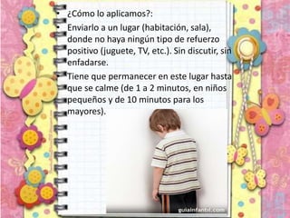 • ¿Cómo lo aplicamos?:
• Enviarlo a un lugar (habitación, sala),
donde no haya ningún tipo de refuerzo
positivo (juguete, TV, etc.). Sin discutir, sin
enfadarse.
• Tiene que permanecer en este lugar hasta
que se calme (de 1 a 2 minutos, en niños
pequeños y de 10 minutos para los
mayores).
 