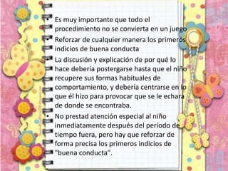 • Es muy importante que todo el
procedimiento no se convierta en un juego
• Reforzar de cualquier manera los primeros
indicios de buena conducta
• La discusión y explicación de por qué lo
hace debería postergarse hasta que el niño
recupere sus formas habituales de
comportamiento, y debería centrarse en lo
que él hizo para provocar que se le echara
de donde se encontraba.
• No prestad atención especial al niño
inmediatamente después del período de
tiempo fuera, pero hay que reforzar de
forma precisa los primeros indicios de
"buena conducta".
 