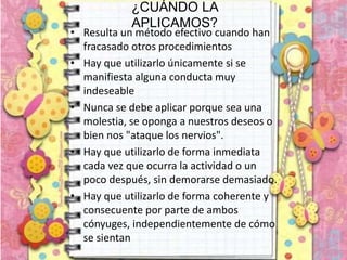 ¿CUÁNDO LA
APLICAMOS?
• Resulta un método efectivo cuando han
fracasado otros procedimientos
• Hay que utilizarlo únicamente si se
manifiesta alguna conducta muy
indeseable
• Nunca se debe aplicar porque sea una
molestia, se oponga a nuestros deseos o
bien nos "ataque los nervios".
• Hay que utilizarlo de forma inmediata
cada vez que ocurra la actividad o un
poco después, sin demorarse demasiado.
• Hay que utilizarlo de forma coherente y
consecuente por parte de ambos
cónyuges, independientemente de cómo
se sientan
 