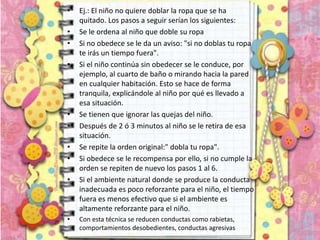 • Ej.: El niño no quiere doblar la ropa que se ha
quitado. Los pasos a seguir serían los siguientes:
• Se le ordena al niño que doble su ropa
• Si no obedece se le da un aviso: "si no doblas tu ropa
te irás un tiempo fuera".
• Si el niño continúa sin obedecer se le conduce, por
ejemplo, al cuarto de baño o mirando hacia la pared
en cualquier habitación. Esto se hace de forma
tranquila, explicándole al niño por qué es llevado a
esa situación.
• Se tienen que ignorar las quejas del niño.
• Después de 2 ó 3 minutos al niño se le retira de esa
situación.
• Se repite la orden original:" dobla tu ropa".
• Si obedece se le recompensa por ello, si no cumple la
orden se repiten de nuevo los pasos 1 al 6.
• Si el ambiente natural donde se produce la conducta
inadecuada es poco reforzante para el niño, el tiempo
fuera es menos efectivo que si el ambiente es
altamente reforzante para el niño.
• Con esta técnica se reducen conductas como rabietas,
comportamientos desobedientes, conductas agresivas
 