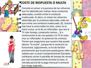 COSTE DE RESPUESTA O MULTA
• Consiste en privar a la persona de los refuerzos
que ha obtenido por realizar otras conductas
adecuadas, cuando emite la conducta
inadecuada. Es decir, se restan los refuerzos
obtenidos por la conducta adecuada, cada vez
que emite una conducta inadecuada. (Ej. Vuestro
hijo hace la cama todos los días, antes no la
hacía nunca, se le da un reforzador: que vea la
TV más tiempo, comprarle cromos... Si a
continuación le da una patada a la TV le resta-
mos un reforzador: le quitamos los cromos).
Tienen que asegurarse que nuestro hijo pueda
abonar "la multa", porque de lo contrario no
funcionará. Lógicamente, se ha de facilitar
previamente que la persona pueda ganar refor-
zadores por su buen comportamiento Ejemplos
cotidianos serian la pérdida de tiempo de recreo
por mal comportamiento durante la clase, la
retirada parcial de la paga mensual o semanal
que tenga asignada,...
 