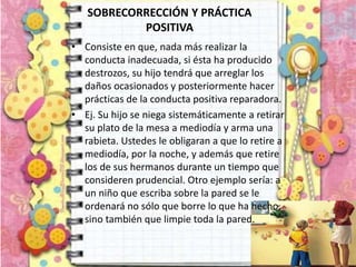 SOBRECORRECCIÓN Y PRÁCTICA
POSITIVA
• Consiste en que, nada más realizar la
conducta inadecuada, si ésta ha producido
destrozos, su hijo tendrá que arreglar los
daños ocasionados y posteriormente hacer
prácticas de la conducta positiva reparadora.
• Ej. Su hijo se niega sistemáticamente a retirar
su plato de la mesa a mediodía y arma una
rabieta. Ustedes le obligaran a que lo retire a
mediodía, por la noche, y además que retire
los de sus hermanos durante un tiempo que
consideren prudencial. Otro ejemplo sería: a
un niño que escriba sobre la pared se le
ordenará no sólo que borre lo que ha hecho,
sino también que limpie toda la pared.
 
