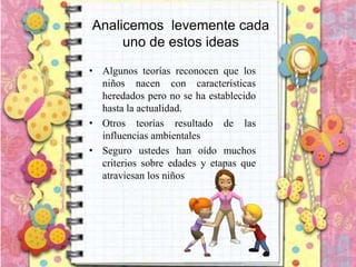 Analicemos levemente cada
uno de estos ideas
• Algunos teorías reconocen que los
niños nacen con características
heredados pero no se ha establecido
hasta la actualidad.
• Otros teorías resultado de las
influencias ambientales
• Seguro ustedes han oído muchos
criterios sobre edades y etapas que
atraviesan los niños
 