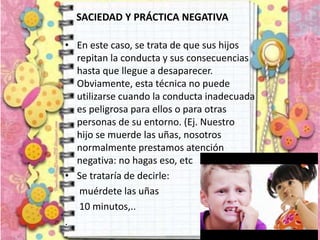 SACIEDAD Y PRÁCTICA NEGATIVA
• En este caso, se trata de que sus hijos
repitan la conducta y sus consecuencias
hasta que llegue a desaparecer.
Obviamente, esta técnica no puede
utilizarse cuando la conducta inadecuada
es peligrosa para ellos o para otras
personas de su entorno. (Ej. Nuestro
hijo se muerde las uñas, nosotros
normalmente prestamos atención
negativa: no hagas eso, etc
• Se trataría de decirle:
muérdete las uñas
10 minutos,..
.
 