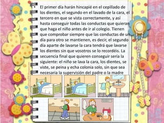 • El primer día harán hincapié en el cepillado de
los dientes, el segundo en el lavado de la cara, el
tercero en que se vista correctamente, y así
hasta conseguir todas las conductas que quieran
que haga el niño antes de ir al colegio. Tienen
que comprobar siempre que las conductas de un
día para otro se mantienen, es decir, el segundo
día aparte de lavarse la cara tendrá que lavarse
los dientes sin que vosotros se lo recordéis. La
secuencia final que quieren conseguir sería la
siguiente: el niño se lava la cara, los dientes, se
viste, se peina y echa colonia solo, sin que sea
necesaria la supervisión del padre o la madre
 