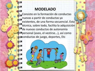 MODELADO
• Consiste en la formación de conductas
nuevas a partir de conductas ya
existentes, de una forma secuencial. Esta
técnica, sobre todo, facilita la adquisición
de nuevas conductas de autonomía
personal (aseo, el vestirse...), así como
conductas de juego, deportes, Etc
 