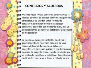 CONTRATOS Y ACUERDOS
• Muchas veces lo que ocurre es que se aplica la
técnica que más se conoce como el castigo y las
amenazas, y se olvidan otras formas de
actuación, como por ejemplo establecer
contratos, acuerdos con nuestros hijos, etc. Lo
que podríamos denominar establecer un proceso
de negociación
•
• Se pueden establecer contratos positivos y,
generalmente, lo hacemos cada día de una
manera informal. Las partes establecen
acuerdos, en este caso, padres e hijo tienen que
ponerse de acuerdo respecto a la conducta que
se pretende modificar y establecer los criterios a
partir de los que se va a llevar a cabo la misma.
 