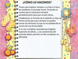 ¿CÓMO LO HACEMOS?
• Tienen que implicar siempre a su hijo a la hora
de establecer el acuerdo inicial. Teniendo en
cuenta que es necesario revisarlo
periódicamente para que resulte eficaz.
• Establecerlo, en función de la edad de su hijo, de
forma escrita para que siempre se puedan
revisar los términos en que se ha establecido el
mismo de una forma fiable.
• Si se van a emplear recompensas (regalos,
expresión de afecto...), las condiciones del
contrato deben permitir al niño cumplirlas sin
dificultad.
 