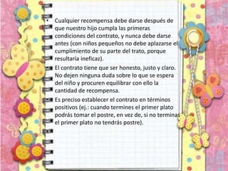 • Cualquier recompensa debe darse después de
que nuestro hijo cumpla las primeras
condiciones del contrato, y nunca debe darse
antes (con niños pequeños no debe aplazarse el
cumplimiento de su parte del trato, porque
resultaría ineficaz).
• El contrato tiene que ser honesto, justo y claro.
No dejen ninguna duda sobre lo que se espera
del niño y procuren equilibrar con ello la
cantidad de recompensa.
• Es preciso establecer el contrato en términos
positivos (ej.: cuando termines el primer plato
podrás tomar el postre, en vez de, si no terminas
el primer plato no tendrás postre).
•
 