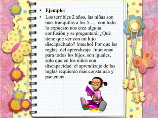 • Ejemplo:
• Los terribles 2 años, las niñas son
mas tranquilas a los 5…, con todo
lo expuesto nos crea alguna
confusión y se preguntará: ¿Qué
tiene que ver con mi hijo
discapacitado? !mucho! Por que las
reglas del aprendizaje funcionan
para todos los hijos, son iguales,
solo que en los niños con
discapacidad el aprendizaje de las
reglas requieren más constancia y
paciencia.
 