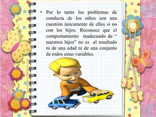 • Por lo tanto los problemas de
conducta de los niños son una
cuestión únicamente de ellos si no
con los hijos. Reconoce que el
comportamiento inadecuado de “
nuestros hijos” no es el resultado
ni de una edad ni de una conjunto
de todos estas variables.
 