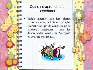 Como se aprende una
conducta
• Todos sabemos que hay ciertas
cosas desde su nacimiento ejemplo:
(llorar) este tipo de conducta no se
aprenden, aparecen, son las
denominadas conductas “reflejas”
es decir no controlada .
 