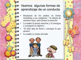 Veamos algunas formas de
aprendizaje de un conducta
• Respuesta de los padres en forma
inmediata a sus conductas “ la rabieta de
nuestros hijos para llamar la atención
• La madre le presta atención y el consigue
y consiguió su objetivo
• El niño deja de llorar ( consigue lo que
quiere)
• La madre se siente aliviada
 