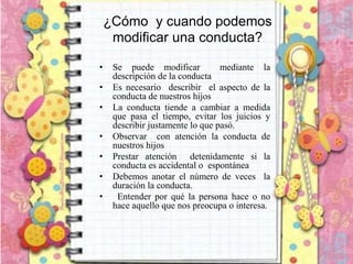 ¿Cómo y cuando podemos
modificar una conducta?
• Se puede modificar mediante la
descripción de la conducta
• Es necesario describir el aspecto de la
conducta de nuestros hijos
• La conducta tiende a cambiar a medida
que pasa el tiempo, evitar los juicios y
describir justamente lo que pasó.
• Observar con atención la conducta de
nuestros hijos
• Prestar atención detenidamente si la
conducta es accidental o espontánea
• Debemos anotar el número de veces la
duración la conducta.
• Entender por qué la persona hace o no
hace aquello que nos preocupa o interesa.
 