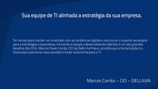 Sua equipe de TI alinhada a estratégia da sua empresa.
Ter tempo para manter-se conectado com as tendências digitais e estruturar o suporte necessário
para a estratégias corporativas, treinando a equipe e desenvolvendo talentos é um dos grandes
desafios dos CIOs. Marcos Paulo Corrêa, CIO da Della Via Pneus, acredita que a terceirização é a
chave para solucionar essa questão e trazer autonomia para a TI.
Marcos Corrêa – CIO – DELLAVIA
 