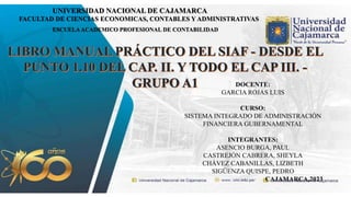 UNIVERSIDAD NACIONAL DE CAJAMARCA
FACULTAD DE CIENCIAS ECONOMICAS, CONTABLES Y ADMINISTRATIVAS
ESCUELAACADEMICO PROFESIONAL DE CONTABILIDAD
DOCENTE:
GARCIA ROJAS LUIS
CURSO:
SISTEMA INTEGRADO DE ADMINISTRACIÓN
FINANCIERA GUBERNAMENTAL
INTEGRANTES:
ASENCIO BURGA, PAUL
CASTREJÓN CABRERA, SHEYLA
CHÁVEZ CABANILLAS, LIZBETH
SIGÜENZA QUISPE, PEDRO
CAJAMARCA,2023
 
