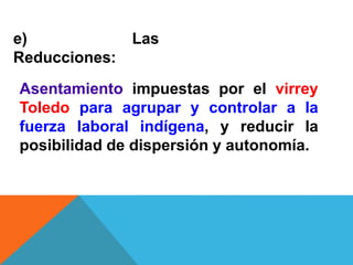 e) Las
Reducciones:
Asentamiento impuestas por el virrey
Toledo para agrupar y controlar a la
fuerza laboral indígena, y reducir la
posibilidad de dispersión y autonomía.
 