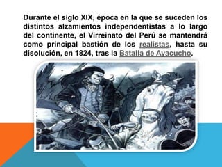 Durante el siglo XIX, época en la que se suceden los
distintos alzamientos independentistas a lo largo
del continente, el Virreinato del Perú se mantendrá
como principal bastión de los realistas, hasta su
disolución, en 1824, tras la Batalla de Ayacucho.
 