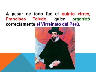 A pesar de todo fue el quinto virrey,
Francisco Toledo, quien organizó
correctamente el Virreinato del Perú.
 