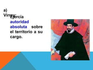 a)
Virrey:Ejercía
autoridad
absoluta sobre
el territorio a su
cargo.
 