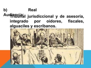 b) Real
Audiencia:Tribunal jurisdiccional y de asesoría,
integrado por oidores, fiscales,
alguaciles y escribanos.
 