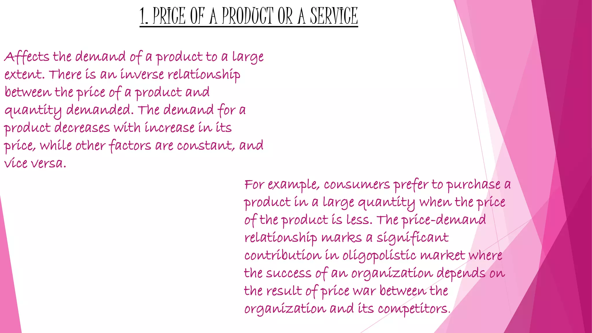 1. PRICE OF A PRODUCT OR A SERVICE
Affects the demand of a product to a large
extent. There is an inverse relationship
between the price of a product and
quantity demanded. The demand for a
product decreases with increase in its
price, while other factors are constant, and
vice versa.
For example, consumers prefer to purchase a
product in a large quantity when the price
of the product is less. The price-demand
relationship marks a significant
contribution in oligopolistic market where
the success of an organization depends on
the result of price war between the
organization and its competitors.
 