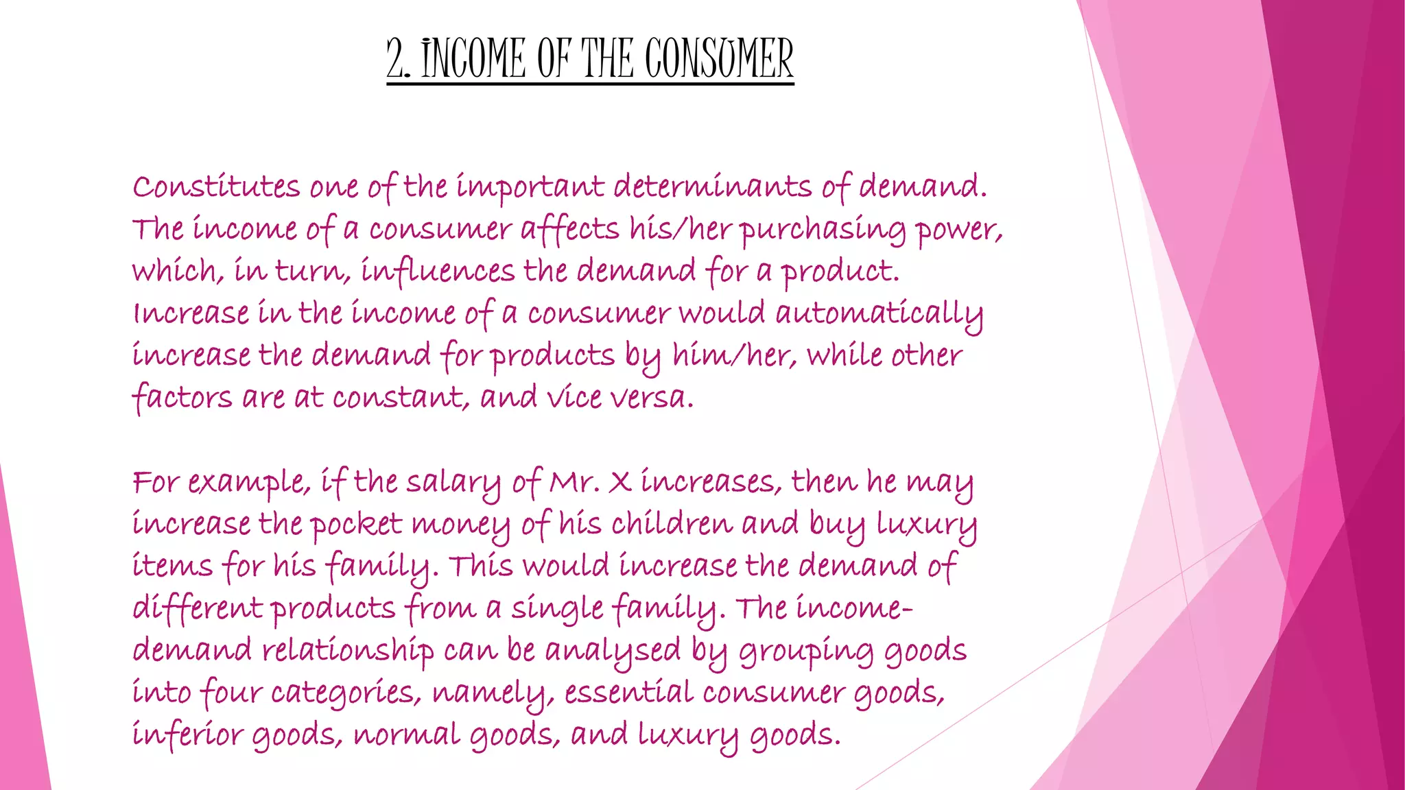 2. INCOME OF THE CONSUMER
Constitutes one of the important determinants of demand.
The income of a consumer affects his/her purchasing power,
which, in turn, influences the demand for a product.
Increase in the income of a consumer would automatically
increase the demand for products by him/her, while other
factors are at constant, and vice versa.
For example, if the salary of Mr. X increases, then he may
increase the pocket money of his children and buy luxury
items for his family. This would increase the demand of
different products from a single family. The income-
demand relationship can be analysed by grouping goods
into four categories, namely, essential consumer goods,
inferior goods, normal goods, and luxury goods.
 