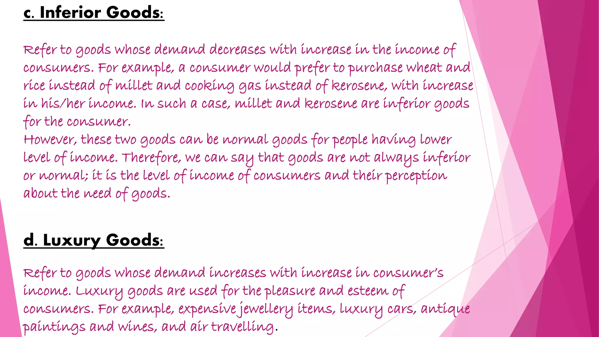 c. Inferior Goods:
Refer to goods whose demand decreases with increase in the income of
consumers. For example, a consumer would prefer to purchase wheat and
rice instead of millet and cooking gas instead of kerosene, with increase
in his/her income. In such a case, millet and kerosene are inferior goods
for the consumer.
However, these two goods can be normal goods for people having lower
level of income. Therefore, we can say that goods are not always inferior
or normal; it is the level of income of consumers and their perception
about the need of goods.
d. Luxury Goods:
Refer to goods whose demand increases with increase in consumer’s
income. Luxury goods are used for the pleasure and esteem of
consumers. For example, expensive jewellery items, luxury cars, antique
paintings and wines, and air travelling.
 
