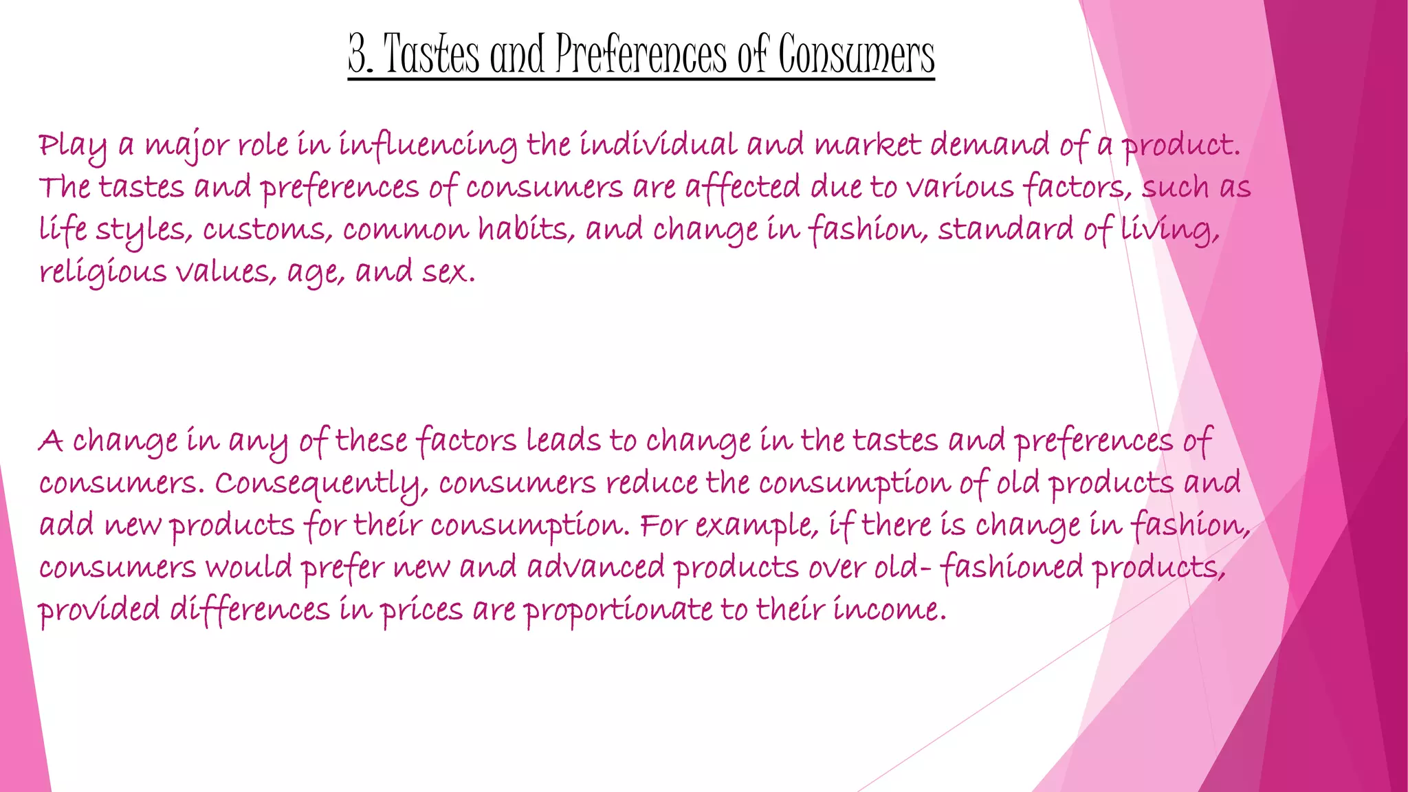 3. Tastes and Preferences of Consumers
Play a major role in influencing the individual and market demand of a product.
The tastes and preferences of consumers are affected due to various factors, such as
life styles, customs, common habits, and change in fashion, standard of living,
religious values, age, and sex.
A change in any of these factors leads to change in the tastes and preferences of
consumers. Consequently, consumers reduce the consumption of old products and
add new products for their consumption. For example, if there is change in fashion,
consumers would prefer new and advanced products over old- fashioned products,
provided differences in prices are proportionate to their income.
 