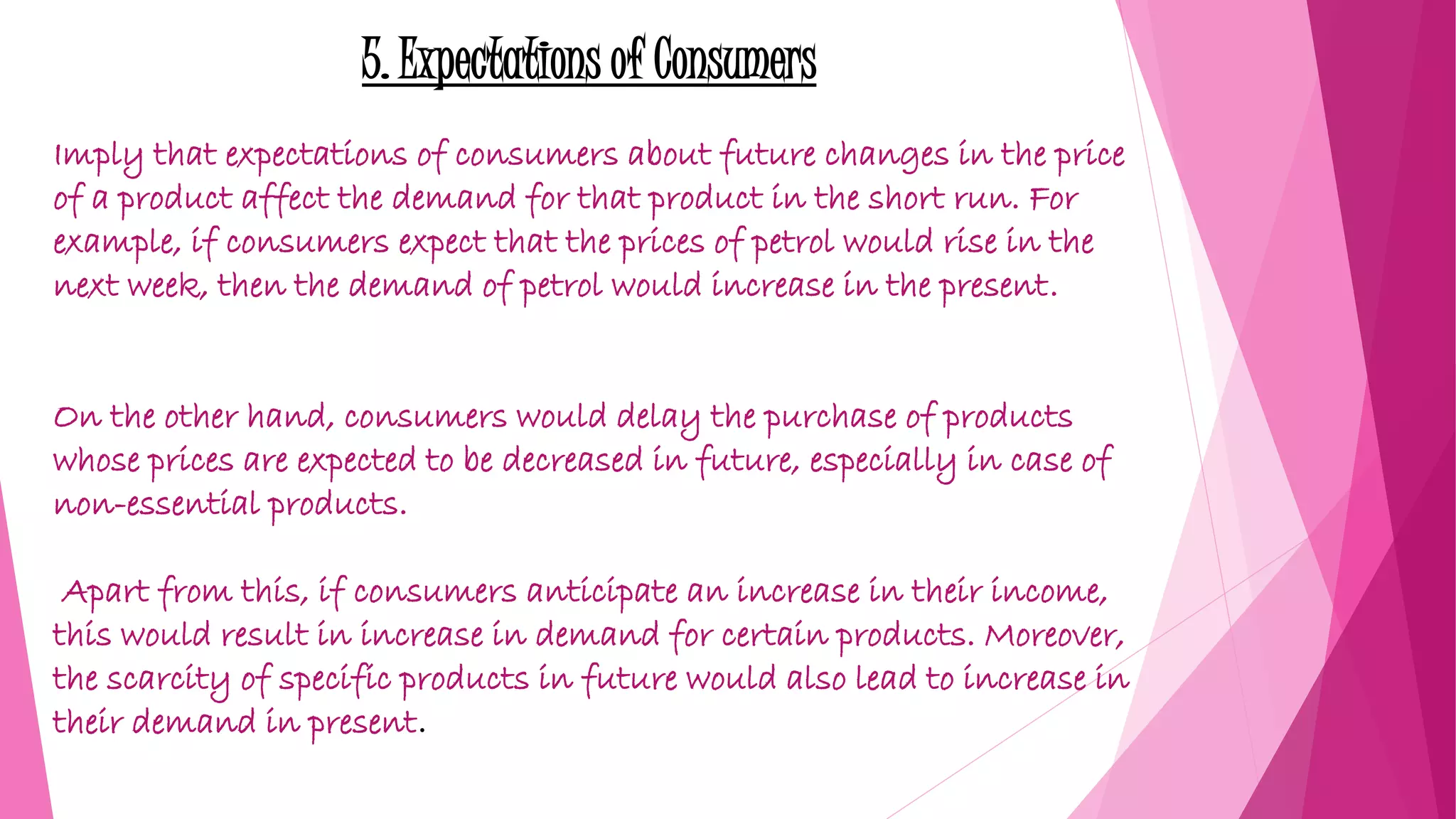 5. Expectations of Consumers
Imply that expectations of consumers about future changes in the price
of a product affect the demand for that product in the short run. For
example, if consumers expect that the prices of petrol would rise in the
next week, then the demand of petrol would increase in the present.
On the other hand, consumers would delay the purchase of products
whose prices are expected to be decreased in future, especially in case of
non-essential products.
Apart from this, if consumers anticipate an increase in their income,
this would result in increase in demand for certain products. Moreover,
the scarcity of specific products in future would also lead to increase in
their demand in present.
 