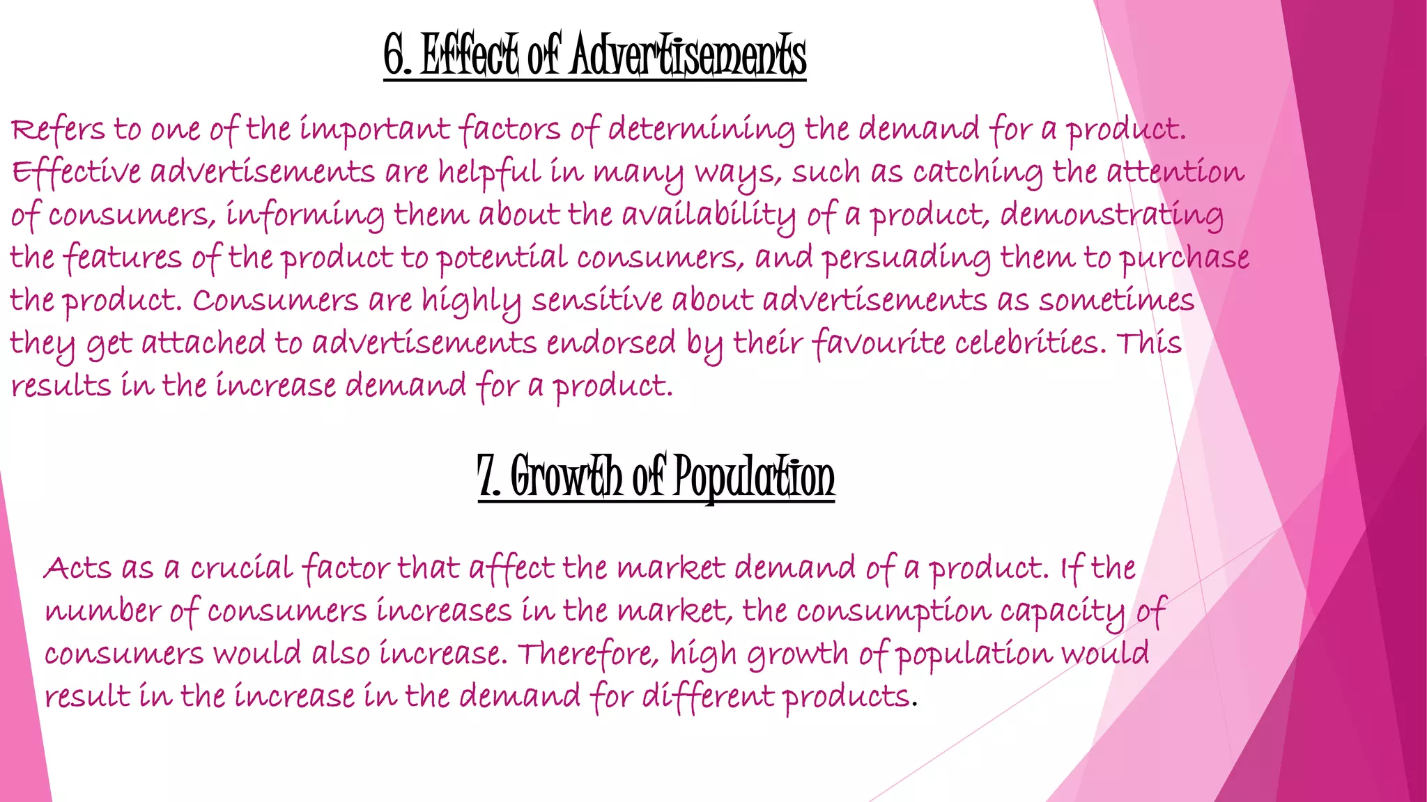 6. Effect of Advertisements
Refers to one of the important factors of determining the demand for a product.
Effective advertisements are helpful in many ways, such as catching the attention
of consumers, informing them about the availability of a product, demonstrating
the features of the product to potential consumers, and persuading them to purchase
the product. Consumers are highly sensitive about advertisements as sometimes
they get attached to advertisements endorsed by their favourite celebrities. This
results in the increase demand for a product.
7. Growth of Population
Acts as a crucial factor that affect the market demand of a product. If the
number of consumers increases in the market, the consumption capacity of
consumers would also increase. Therefore, high growth of population would
result in the increase in the demand for different products.
 