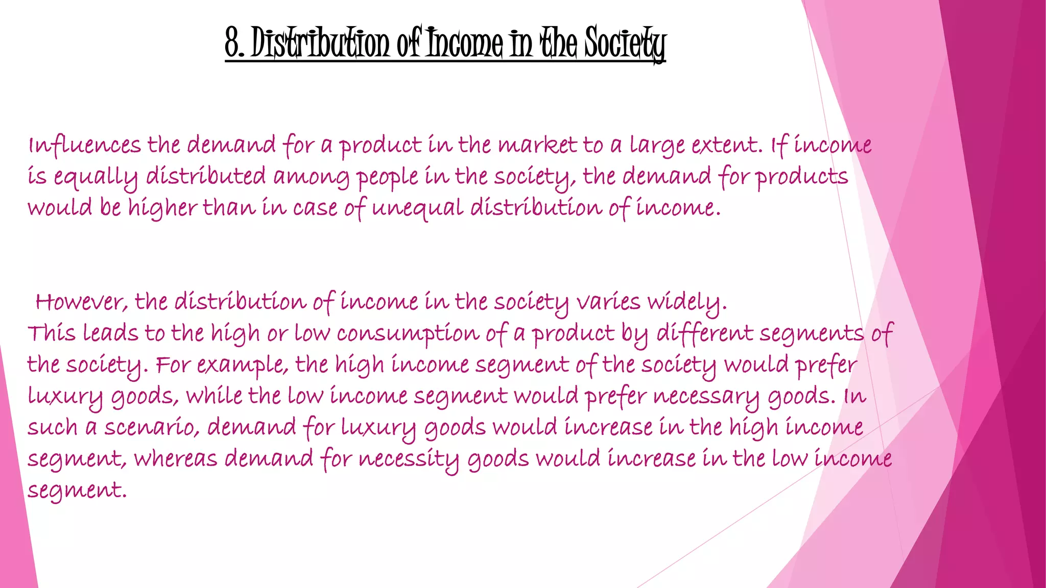 8. Distribution of Income in the Society
Influences the demand for a product in the market to a large extent. If income
is equally distributed among people in the society, the demand for products
would be higher than in case of unequal distribution of income.
However, the distribution of income in the society varies widely.
This leads to the high or low consumption of a product by different segments of
the society. For example, the high income segment of the society would prefer
luxury goods, while the low income segment would prefer necessary goods. In
such a scenario, demand for luxury goods would increase in the high income
segment, whereas demand for necessity goods would increase in the low income
segment.
 