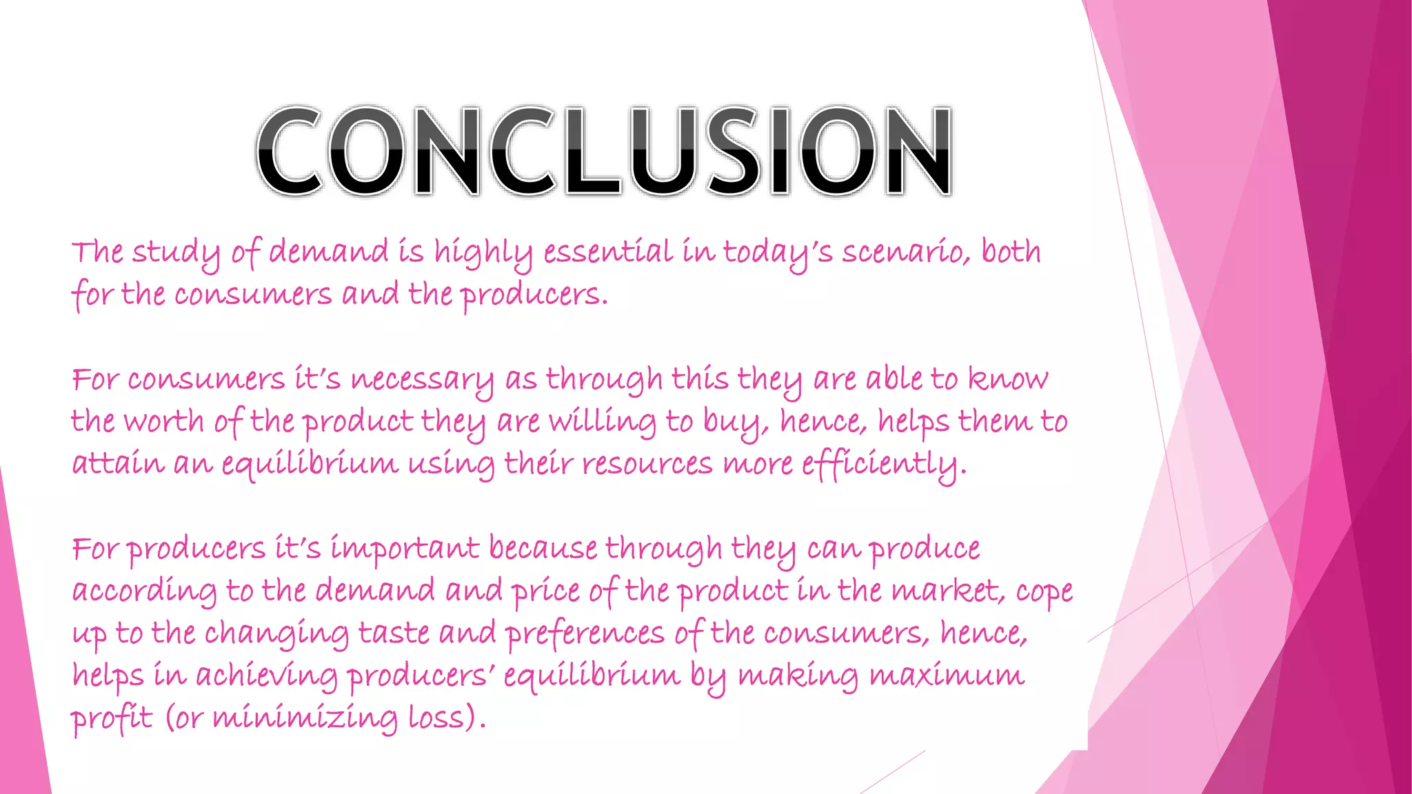 The study of demand is highly essential in today’s scenario, both
for the consumers and the producers.
For consumers it’s necessary as through this they are able to know
the worth of the product they are willing to buy, hence, helps them to
attain an equilibrium using their resources more efficiently.
For producers it’s important because through they can produce
according to the demand and price of the product in the market, cope
up to the changing taste and preferences of the consumers, hence,
helps in achieving producers’ equilibrium by making maximum
profit (or minimizing loss).
 