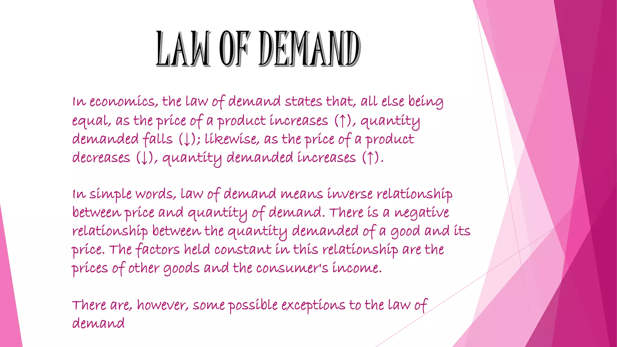 In economics, the law of demand states that, all else being
equal, as the price of a product increases (↑), quantity
demanded falls (↓); likewise, as the price of a product
decreases (↓), quantity demanded increases (↑).
In simple words, law of demand means inverse relationship
between price and quantity of demand. There is a negative
relationship between the quantity demanded of a good and its
price. The factors held constant in this relationship are the
prices of other goods and the consumer's income.
There are, however, some possible exceptions to the law of
demand
 