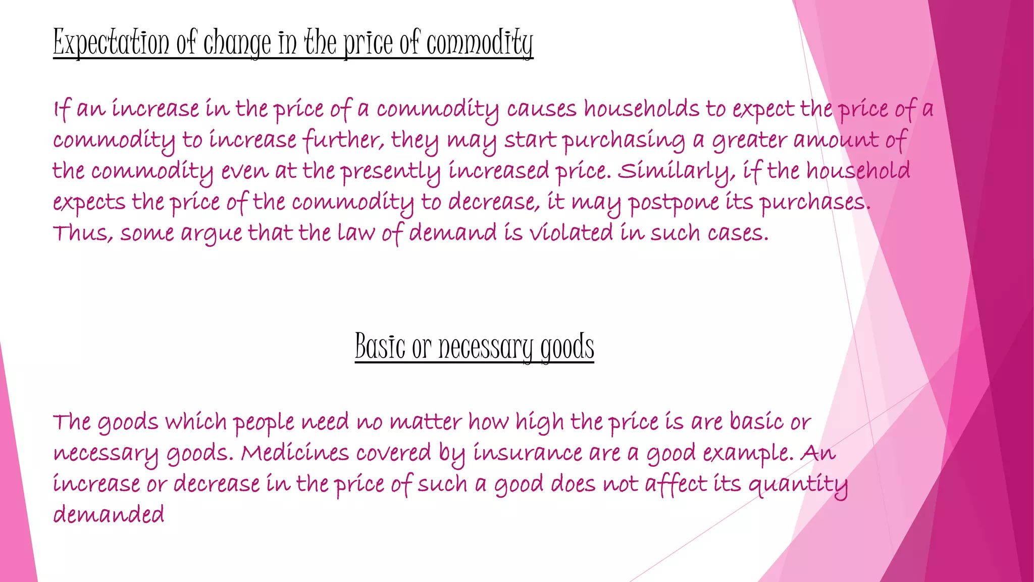Expectation of change in the price of commodity
If an increase in the price of a commodity causes households to expect the price of a
commodity to increase further, they may start purchasing a greater amount of
the commodity even at the presently increased price. Similarly, if the household
expects the price of the commodity to decrease, it may postpone its purchases.
Thus, some argue that the law of demand is violated in such cases.
Basic or necessary goods
The goods which people need no matter how high the price is are basic or
necessary goods. Medicines covered by insurance are a good example. An
increase or decrease in the price of such a good does not affect its quantity
demanded
 